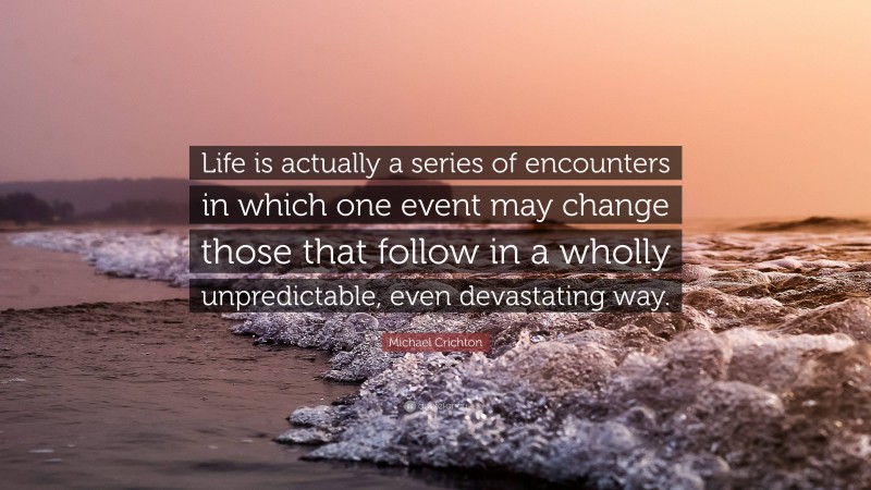Michael Crichton Quote: “Life is actually a series of encounters in which one event may change those that follow in a wholly unpredictable, even devastating way.”