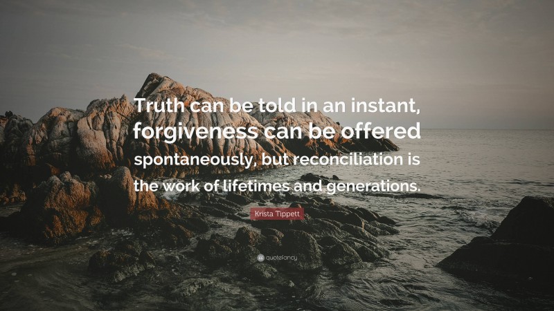 Krista Tippett Quote: “Truth can be told in an instant, forgiveness can be offered spontaneously, but reconciliation is the work of lifetimes and generations.”