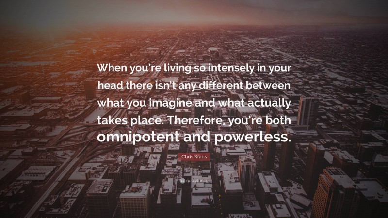 Chris Kraus Quote: “When you’re living so intensely in your head there isn’t any different between what you imagine and what actually takes place. Therefore, you’re both omnipotent and powerless.”