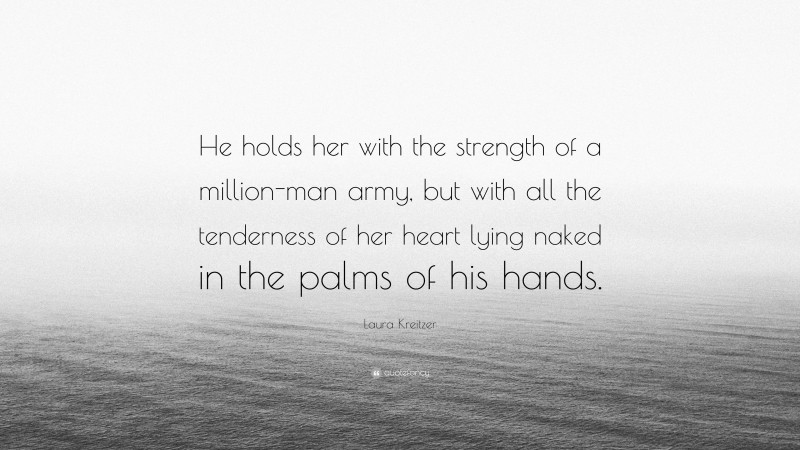 Laura Kreitzer Quote: “He holds her with the strength of a million-man army, but with all the tenderness of her heart lying naked in the palms of his hands.”