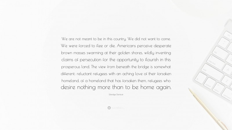 Edwidge Danticat Quote: “We are not meant to be in this country. We did not want to come. We were forced to flee or die. Americans perceive desperate brown masses swarming at their golden shores, wildly inventing claims of persecution for the opportunity to flourish in this prosperous land. The view from beneath the bridge is somewhat different: reluctant refugees with an aching love of their forsaken homeland, of a homeland that has forsaken them, refugees who desire nothing more than to be home again.”