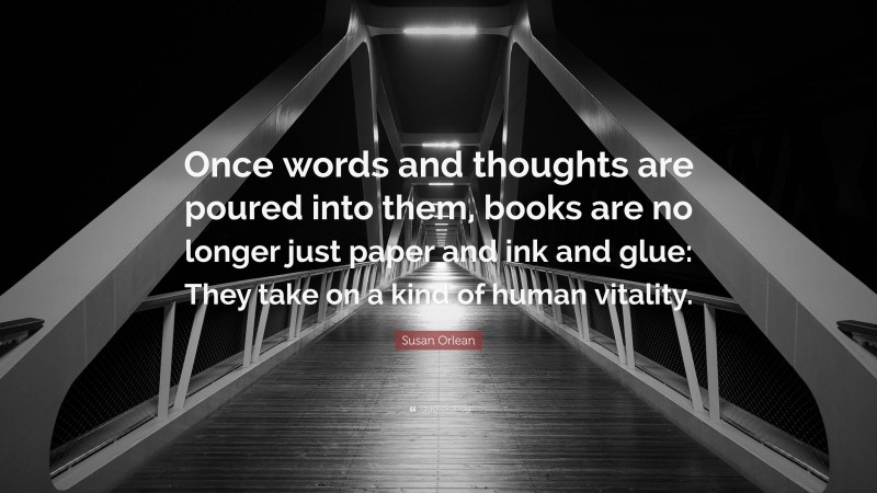 Susan Orlean Quote: “Once words and thoughts are poured into them, books are no longer just paper and ink and glue: They take on a kind of human vitality.”