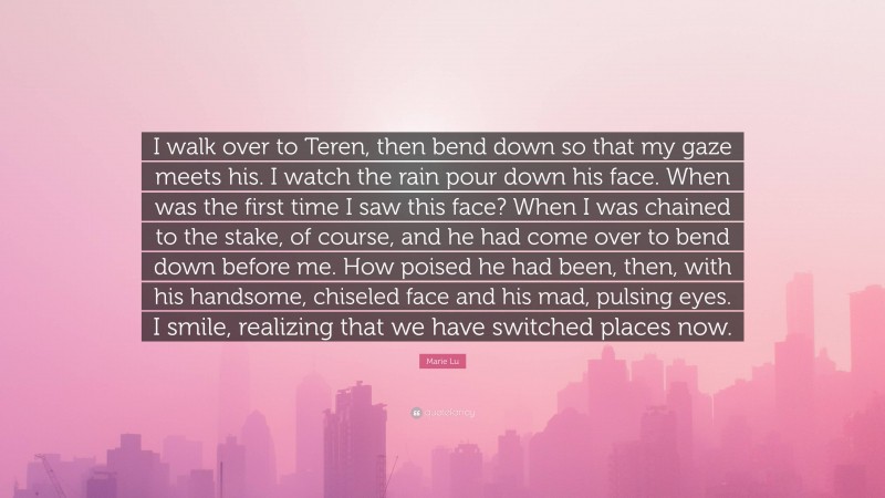 Marie Lu Quote: “I walk over to Teren, then bend down so that my gaze meets his. I watch the rain pour down his face. When was the first time I saw this face? When I was chained to the stake, of course, and he had come over to bend down before me. How poised he had been, then, with his handsome, chiseled face and his mad, pulsing eyes. I smile, realizing that we have switched places now.”