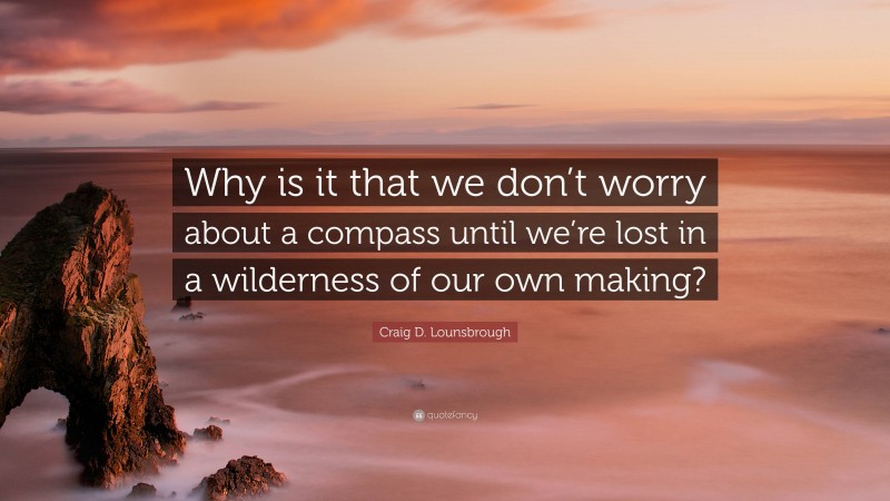 Craig D. Lounsbrough Quote: “Why is it that we don’t worry about a compass until we’re lost in a wilderness of our own making?”