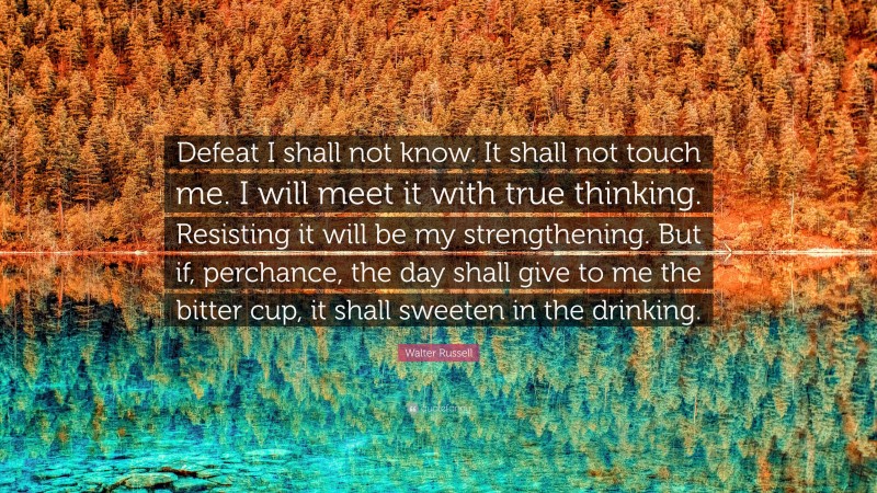 Walter Russell Quote: “Defeat I shall not know. It shall not touch me. I will meet it with true thinking. Resisting it will be my strengthening. But if, perchance, the day shall give to me the bitter cup, it shall sweeten in the drinking.”