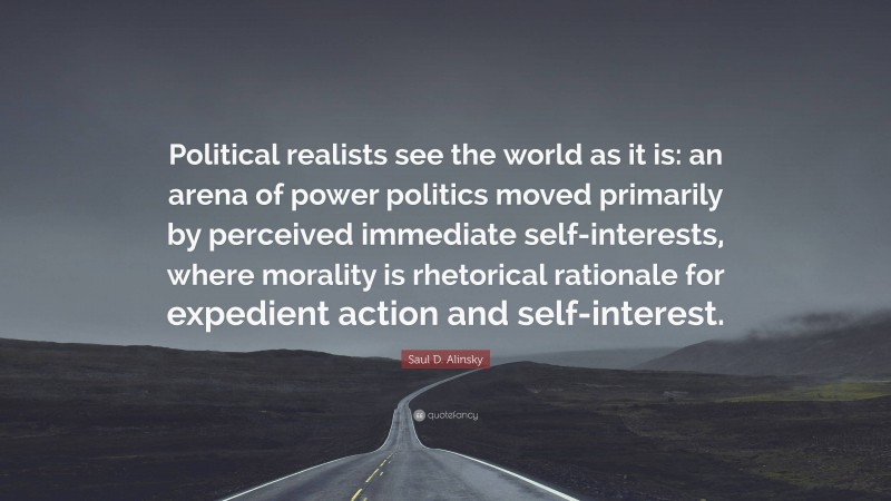 Saul D. Alinsky Quote: “Political realists see the world as it is: an arena of power politics moved primarily by perceived immediate self-interests, where morality is rhetorical rationale for expedient action and self-interest.”