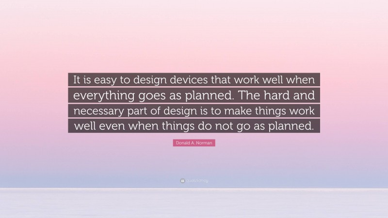 Donald A. Norman Quote: “It is easy to design devices that work well when everything goes as planned. The hard and necessary part of design is to make things work well even when things do not go as planned.”