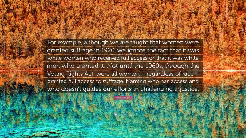 Robin DiAngelo Quote: “For example, although we are taught that women were granted suffrage in 1920, we ignore the fact that it was white women who received full access or that it was white men who granted it. Not until the 1960s, through the Voting Rights Act, were all women – regardless of race – granted full access to suffrage. Naming who has access and who doesn’t guides our efforts in challenging injustice.”