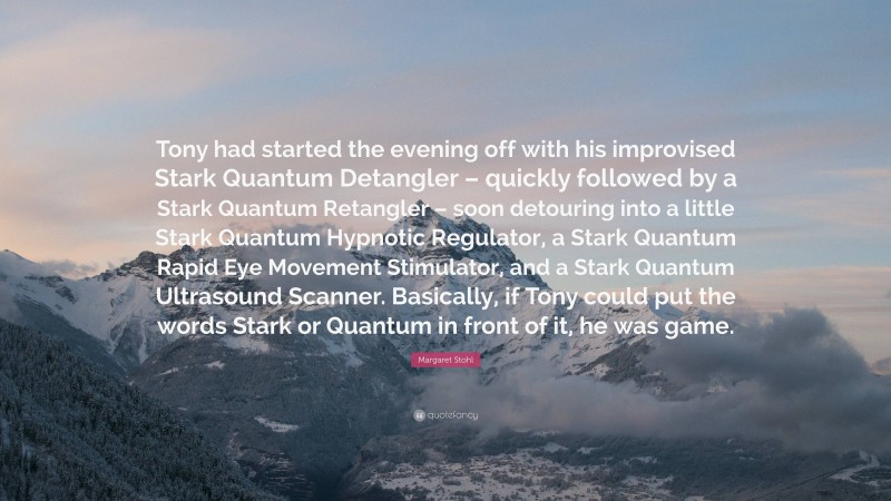 Margaret Stohl Quote: “Tony had started the evening off with his improvised Stark Quantum Detangler – quickly followed by a Stark Quantum Retangler – soon detouring into a little Stark Quantum Hypnotic Regulator, a Stark Quantum Rapid Eye Movement Stimulator, and a Stark Quantum Ultrasound Scanner. Basically, if Tony could put the words Stark or Quantum in front of it, he was game.”