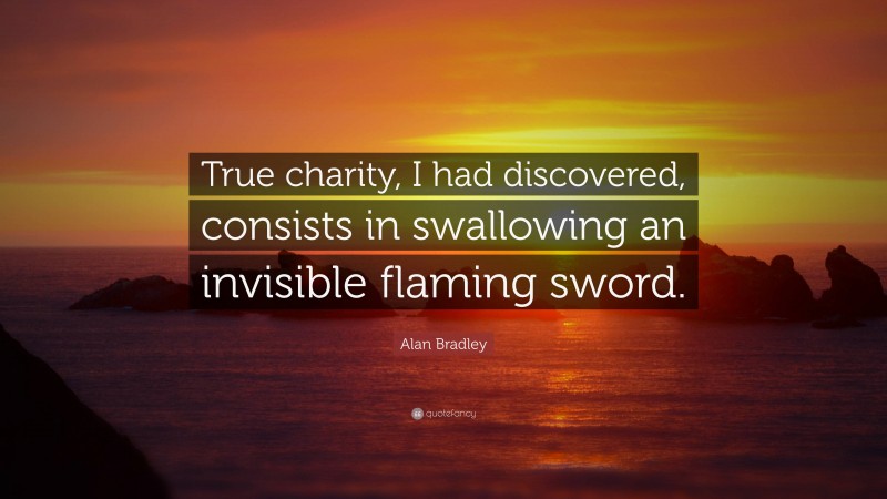 Alan Bradley Quote: “True charity, I had discovered, consists in swallowing an invisible flaming sword.”