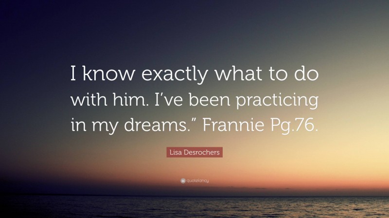 Lisa Desrochers Quote: “I know exactly what to do with him. I’ve been practicing in my dreams.” Frannie Pg.76.”
