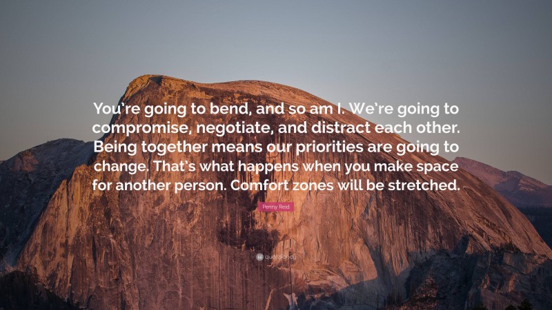 Penny Reid Quote: “You’re going to bend, and so am I. We’re going to compromise, negotiate, and distract each other. Being together means our priorities are going to change. That’s what happens when you make space for another person. Comfort zones will be stretched.”