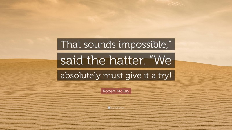 Robert McKay Quote: “That sounds impossible,” said the hatter. “We absolutely must give it a try!”