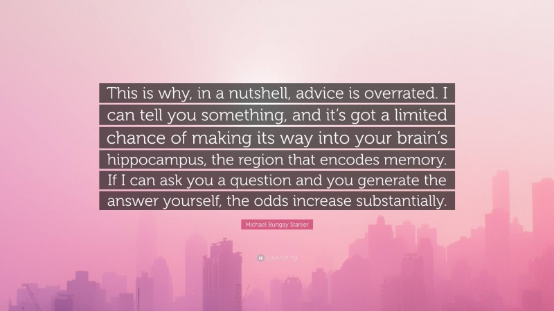 Michael Bungay Stanier Quote: “This is why, in a nutshell, advice is overrated. I can tell you something, and it’s got a limited chance of making its way into your brain’s hippocampus, the region that encodes memory. If I can ask you a question and you generate the answer yourself, the odds increase substantially.”