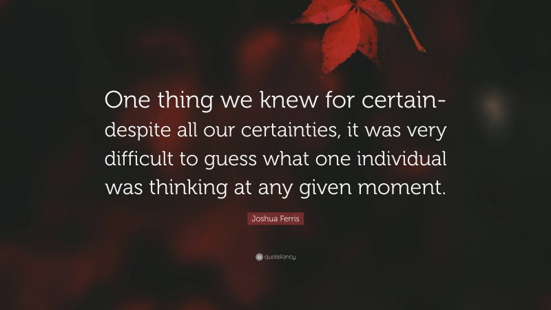 Joshua Ferris Quote: “One thing we knew for certain- despite all our certainties, it was very difficult to guess what one individual was thinking at any given moment.”