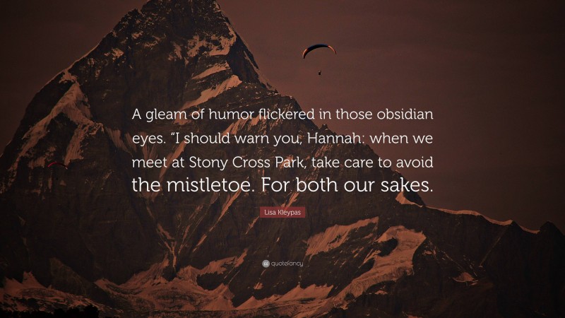 Lisa Kleypas Quote: “A gleam of humor flickered in those obsidian eyes. “I should warn you, Hannah: when we meet at Stony Cross Park, take care to avoid the mistletoe. For both our sakes.”