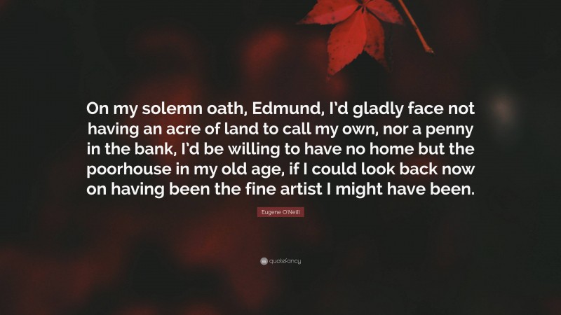 Eugene O'Neill Quote: “On my solemn oath, Edmund, I’d gladly face not having an acre of land to call my own, nor a penny in the bank, I’d be willing to have no home but the poorhouse in my old age, if I could look back now on having been the fine artist I might have been.”