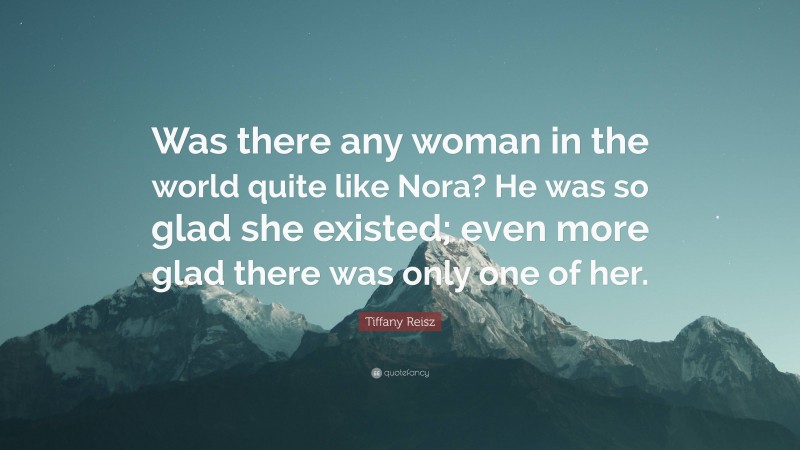Tiffany Reisz Quote: “Was there any woman in the world quite like Nora? He was so glad she existed; even more glad there was only one of her.”