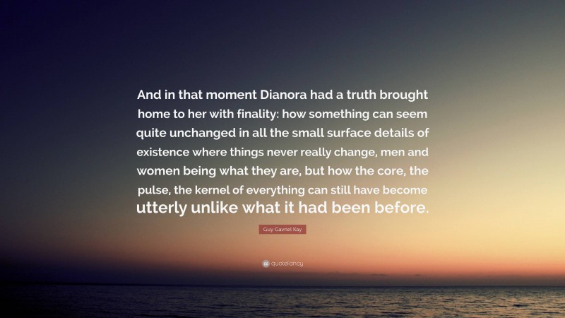 Guy Gavriel Kay Quote: “And in that moment Dianora had a truth brought home to her with finality: how something can seem quite unchanged in all the small surface details of existence where things never really change, men and women being what they are, but how the core, the pulse, the kernel of everything can still have become utterly unlike what it had been before.”