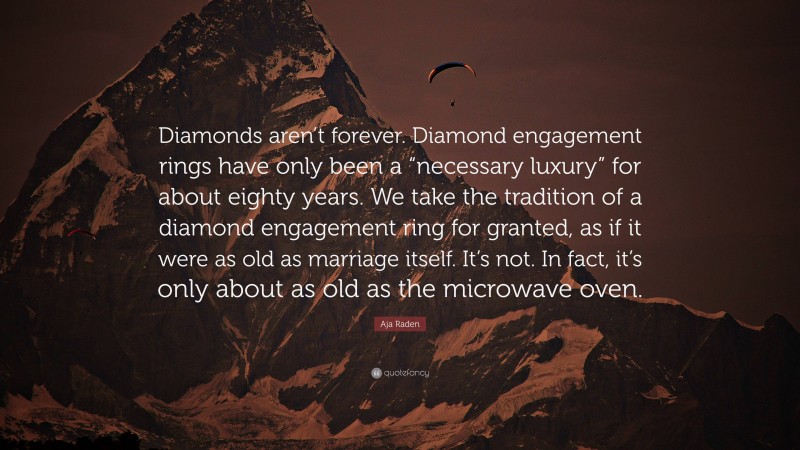 Aja Raden Quote: “Diamonds aren’t forever. Diamond engagement rings have only been a “necessary luxury” for about eighty years. We take the tradition of a diamond engagement ring for granted, as if it were as old as marriage itself. It’s not. In fact, it’s only about as old as the microwave oven.”