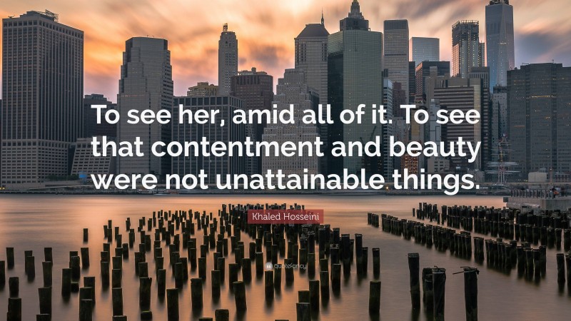 Khaled Hosseini Quote: “To see her, amid all of it. To see that contentment and beauty were not unattainable things.”