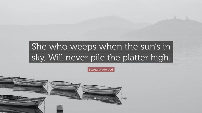 Margaret Atwood Quote: “She who weeps when the sun’s in sky, Will never pile the platter high.”