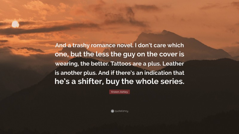 Kristen Ashley Quote: “And a trashy romance novel. I don’t care which one, but the less the guy on the cover is wearing, the better. Tattoos are a plus. Leather is another plus. And if there’s an indication that he’s a shifter, buy the whole series.”