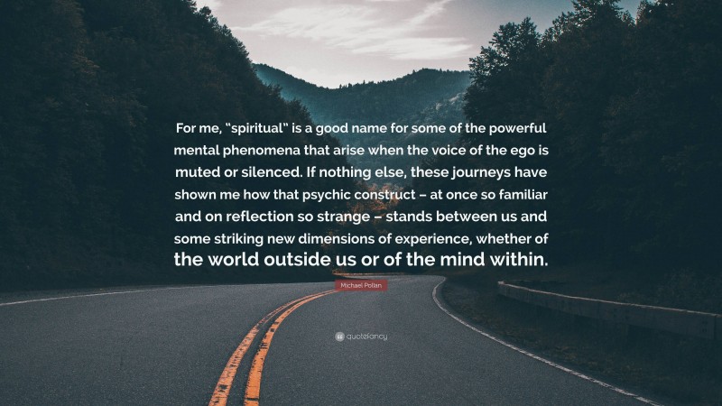 Michael Pollan Quote: “For me, “spiritual” is a good name for some of the powerful mental phenomena that arise when the voice of the ego is muted or silenced. If nothing else, these journeys have shown me how that psychic construct – at once so familiar and on reflection so strange – stands between us and some striking new dimensions of experience, whether of the world outside us or of the mind within.”