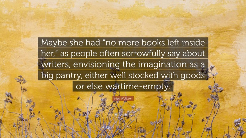 Meg Wolitzer Quote: “Maybe she had “no more books left inside her,” as people often sorrowfully say about writers, envisioning the imagination as a big pantry, either well stocked with goods or else wartime-empty.”