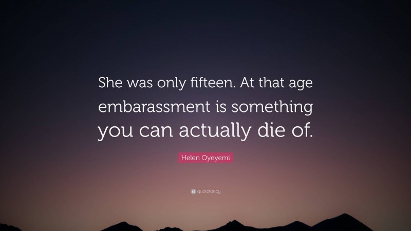 Helen Oyeyemi Quote: “She was only fifteen. At that age embarassment is something you can actually die of.”