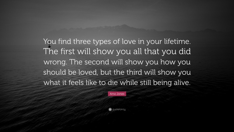 Amo Jones Quote: “You find three types of love in your lifetime. The first will show you all that you did wrong. The second will show you how you should be loved, but the third will show you what it feels like to die while still being alive.”