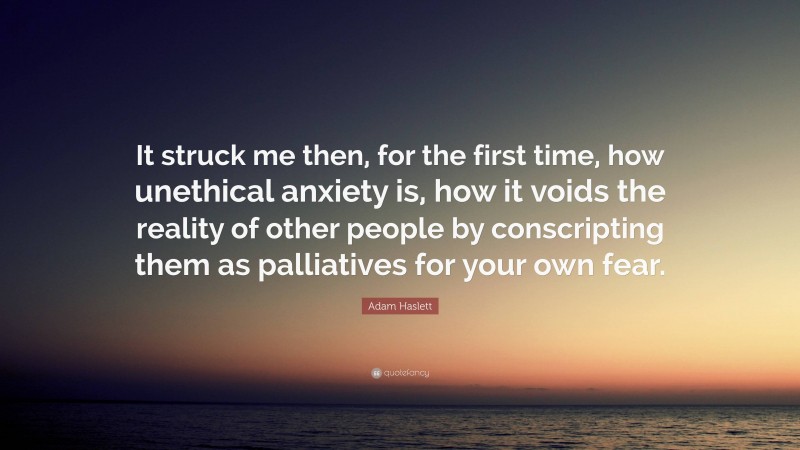 Adam Haslett Quote: “It struck me then, for the first time, how unethical anxiety is, how it voids the reality of other people by conscripting them as palliatives for your own fear.”