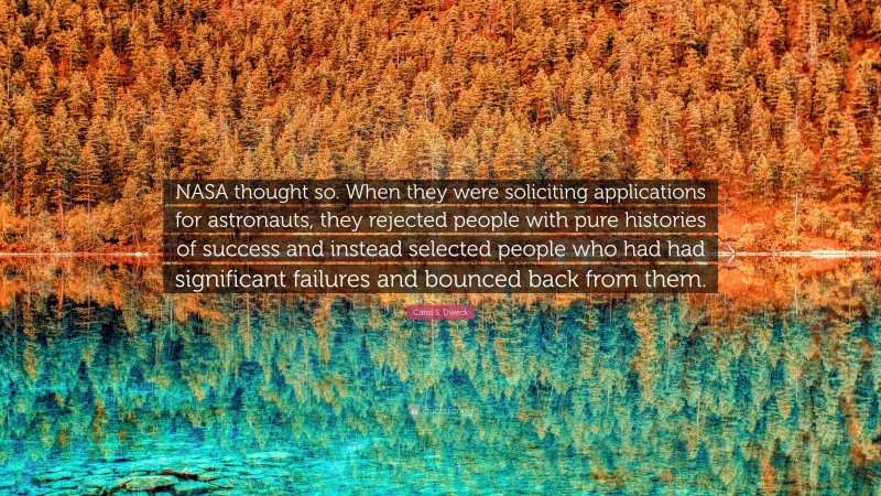 Carol S. Dweck Quote: “NASA thought so. When they were soliciting applications for astronauts, they rejected people with pure histories of success and instead selected people who had had significant failures and bounced back from them.”