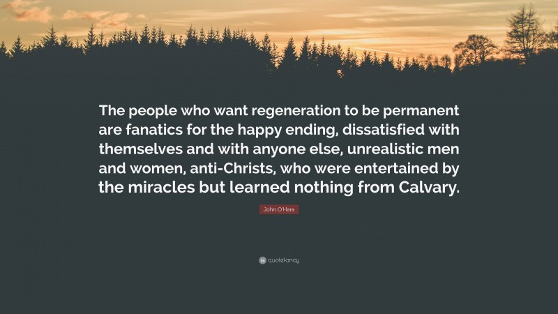 John O'Hara Quote: “The people who want regeneration to be permanent are fanatics for the happy ending, dissatisfied with themselves and with anyone else, unrealistic men and women, anti-Christs, who were entertained by the miracles but learned nothing from Calvary.”