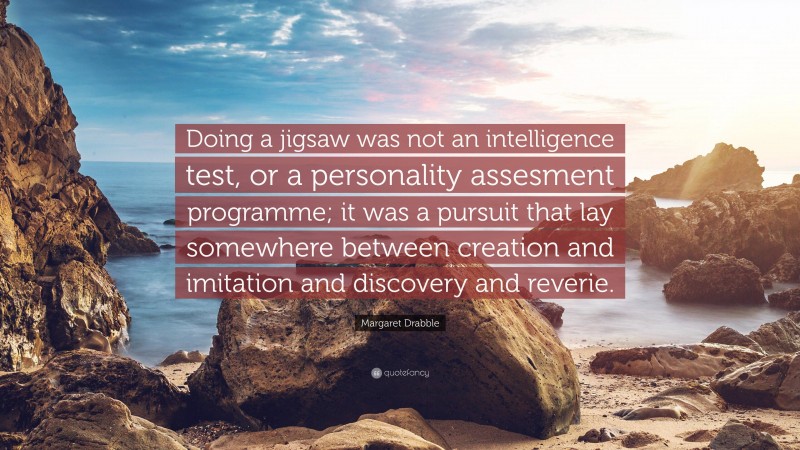 Margaret Drabble Quote: “Doing a jigsaw was not an intelligence test, or a personality assesment programme; it was a pursuit that lay somewhere between creation and imitation and discovery and reverie.”