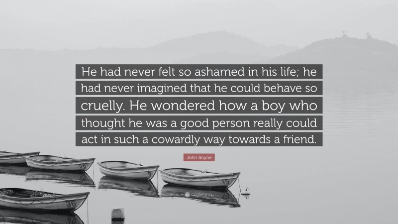 John Boyne Quote: “He had never felt so ashamed in his life; he had never imagined that he could behave so cruelly. He wondered how a boy who thought he was a good person really could act in such a cowardly way towards a friend.”