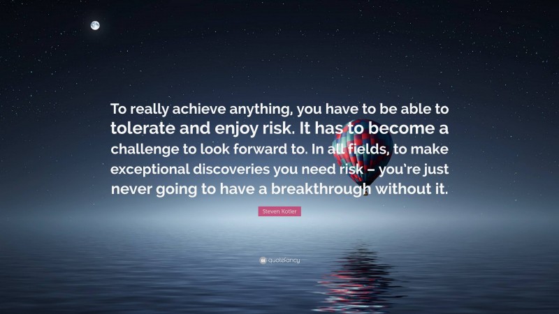 Steven Kotler Quote: “To really achieve anything, you have to be able to tolerate and enjoy risk. It has to become a challenge to look forward to. In all fields, to make exceptional discoveries you need risk – you’re just never going to have a breakthrough without it.”