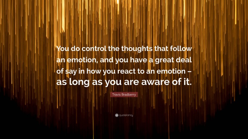 Travis Bradberry Quote: “You do control the thoughts that follow an emotion, and you have a great deal of say in how you react to an emotion – as long as you are aware of it.”