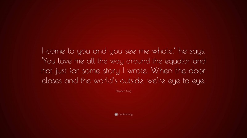 Stephen King Quote: “I come to you and you see me whole,′ he says. ‘You love me all the way around the equator and not just for some story I wrote. When the door closes and the world’s outside, we’re eye to eye.”