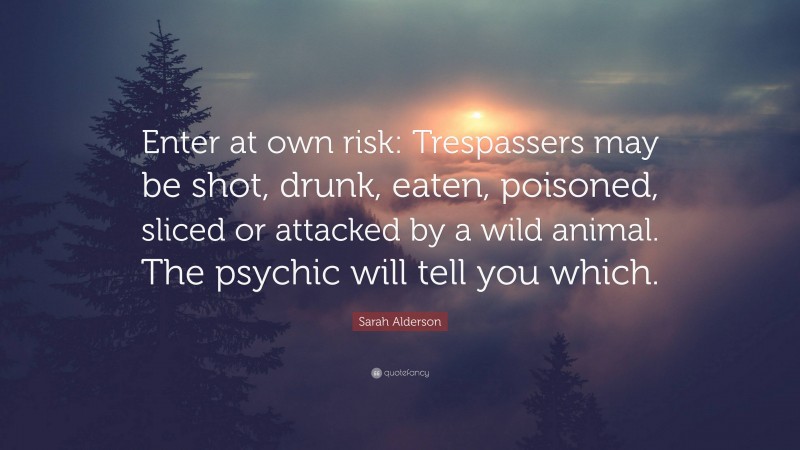 Sarah Alderson Quote: “Enter at own risk: Trespassers may be shot, drunk, eaten, poisoned, sliced or attacked by a wild animal. The psychic will tell you which.”