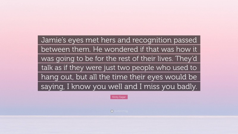 Kirsty Eagar Quote: “Jamie’s eyes met hers and recognition passed between them. He wondered if that was how it was going to be for the rest of their lives. They’d talk as if they were just two people who used to hang out, but all the time their eyes would be saying, I know you well and I miss you badly.”