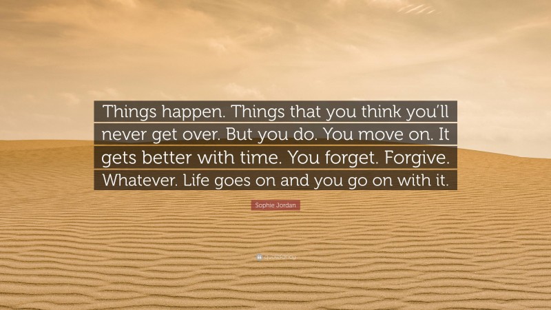 Sophie Jordan Quote: “Things happen. Things that you think you’ll never get over. But you do. You move on. It gets better with time. You forget. Forgive. Whatever. Life goes on and you go on with it.”