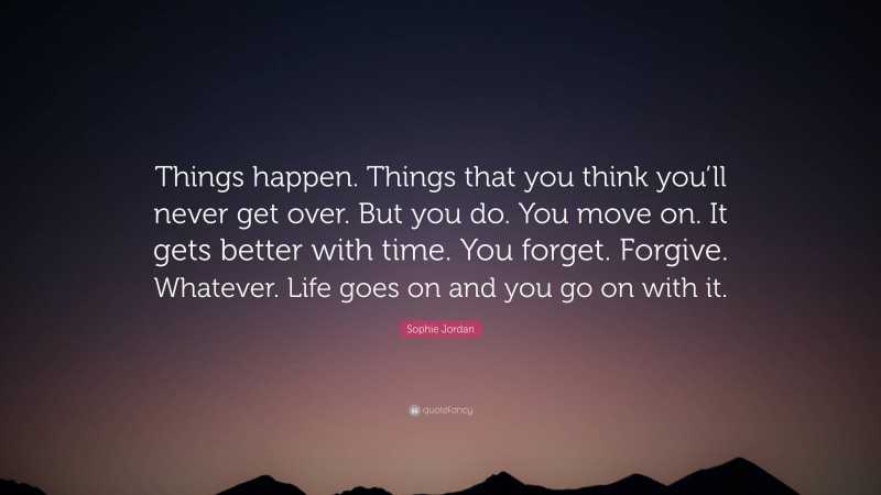 Sophie Jordan Quote: “Things happen. Things that you think you’ll never get over. But you do. You move on. It gets better with time. You forget. Forgive. Whatever. Life goes on and you go on with it.”