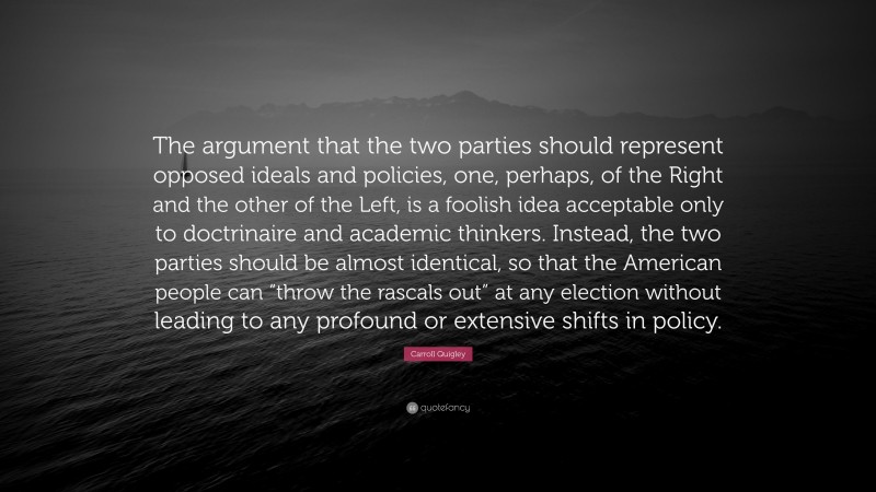 Carroll Quigley Quote: “The argument that the two parties should represent opposed ideals and policies, one, perhaps, of the Right and the other of the Left, is a foolish idea acceptable only to doctrinaire and academic thinkers. Instead, the two parties should be almost identical, so that the American people can “throw the rascals out” at any election without leading to any profound or extensive shifts in policy.”