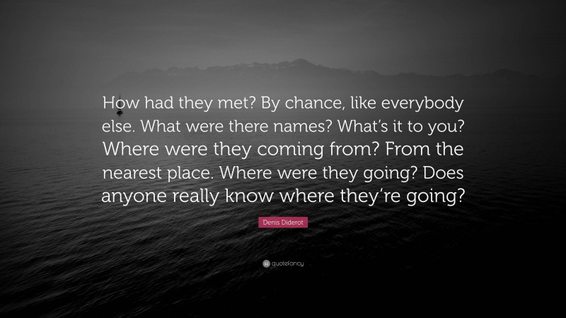 Denis Diderot Quote: “How had they met? By chance, like everybody else. What were there names? What’s it to you? Where were they coming from? From the nearest place. Where were they going? Does anyone really know where they’re going?”