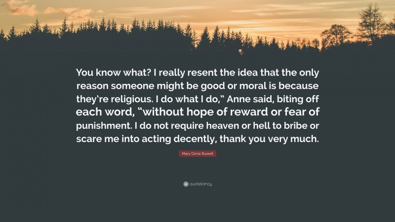 Mary Doria Russell Quote: “You know what? I really resent the idea that the only reason someone might be good or moral is because they’re religious. I do what I do,” Anne said, biting off each word, “without hope of reward or fear of punishment. I do not require heaven or hell to bribe or scare me into acting decently, thank you very much.”