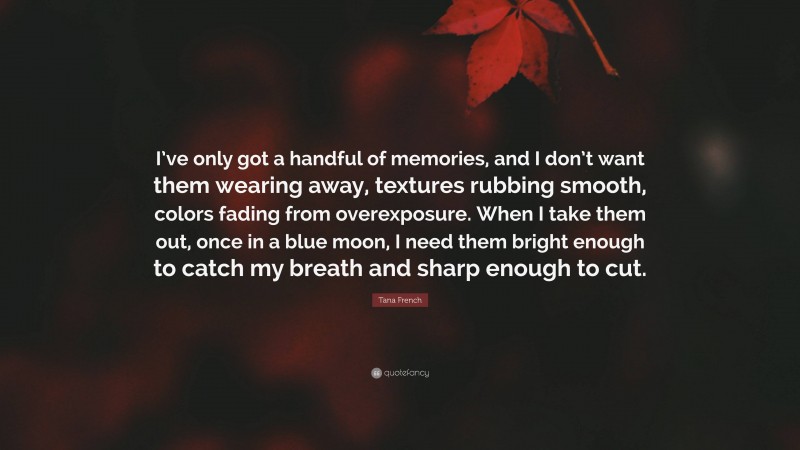 Tana French Quote: “I’ve only got a handful of memories, and I don’t want them wearing away, textures rubbing smooth, colors fading from overexposure. When I take them out, once in a blue moon, I need them bright enough to catch my breath and sharp enough to cut.”