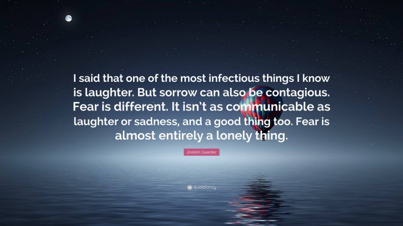 Jostein Gaarder Quote: “I said that one of the most infectious things I know is laughter. But sorrow can also be contagious. Fear is different. It isn’t as communicable as laughter or sadness, and a good thing too. Fear is almost entirely a lonely thing.”