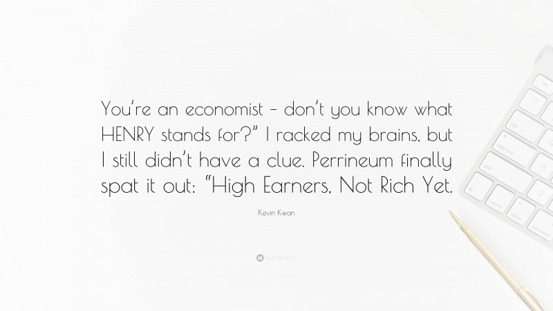 Kevin Kwan Quote: “You’re an economist – don’t you know what HENRY stands for?” I racked my brains, but I still didn’t have a clue. Perrineum finally spat it out: “High Earners, Not Rich Yet.”