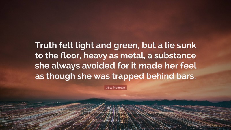 Alice Hoffman Quote: “Truth felt light and green, but a lie sunk to the floor, heavy as metal, a substance she always avoided for it made her feel as though she was trapped behind bars.”